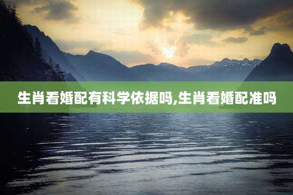 生肖看婚配有科学依据吗,生肖看婚配准吗