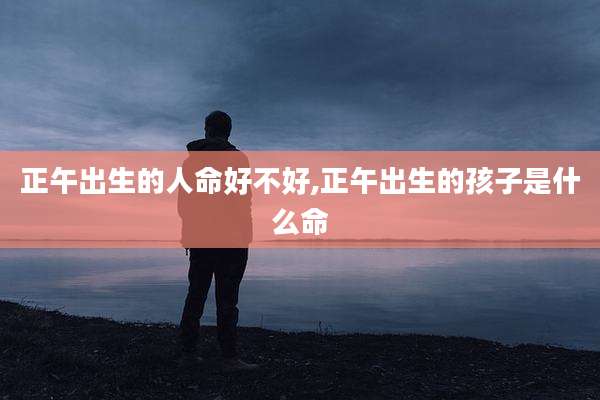 正午出生的人命好不好,正午出生的孩子是什么命