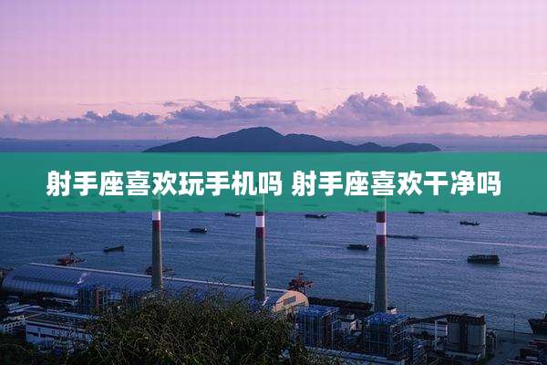 射手座喜欢玩手机吗 射手座喜欢干净吗