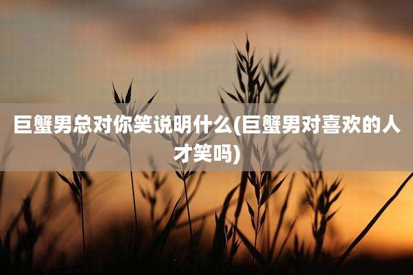 巨蟹男总对你笑说明什么(巨蟹男对喜欢的人才笑吗)