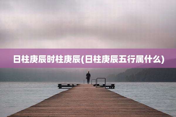 日柱庚辰时柱庚辰(日柱庚辰五行属什么)