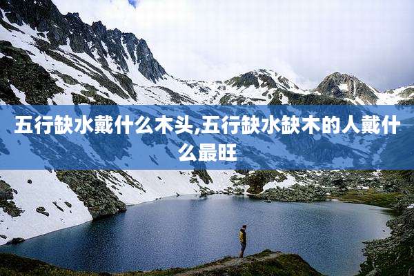 五行缺水戴什么木头,五行缺水缺木的人戴什么最旺