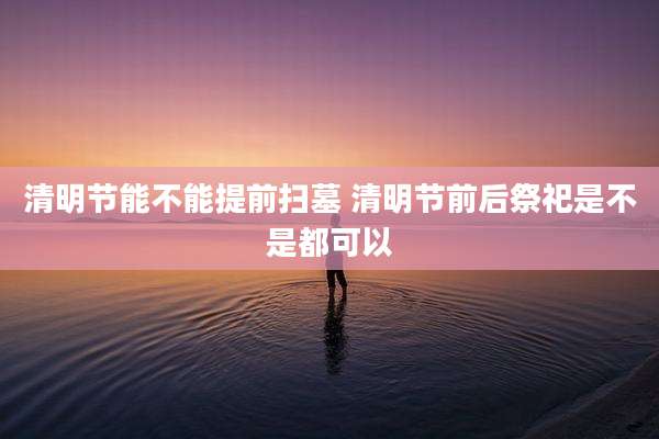 清明节能不能提前扫墓 清明节前后祭祀是不是都可以