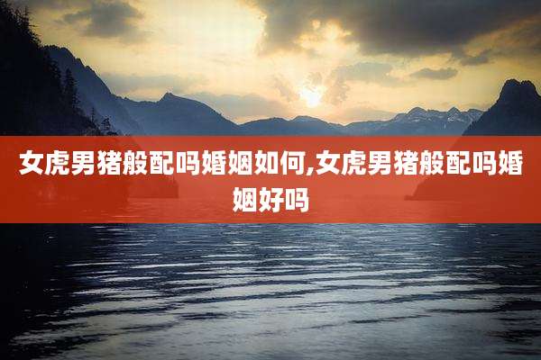 女虎男猪般配吗婚姻如何,女虎男猪般配吗婚姻好吗