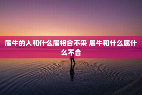 属牛的人和什么属相合不来 属牛和什么属什么不合
