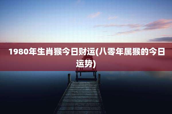 1980年生肖猴今日财运(八零年属猴的今日运势)