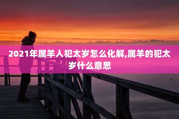 2021年属羊人犯太岁怎么化解,属羊的犯太岁什么意思