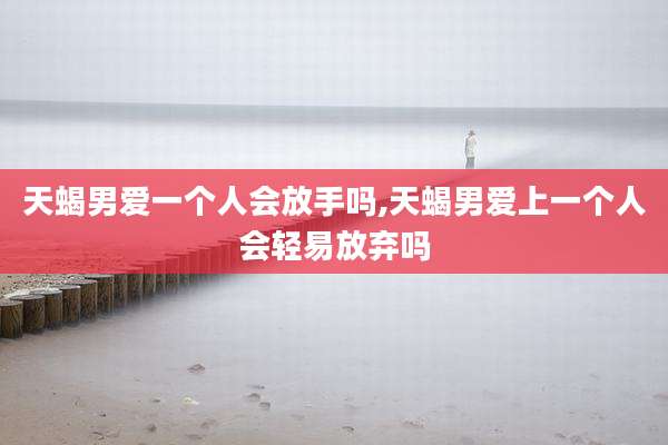 天蝎男爱一个人会放手吗,天蝎男爱上一个人会轻易放弃吗