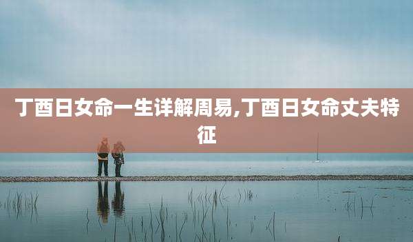 丁酉日女命一生详解周易,丁酉日女命丈夫特征