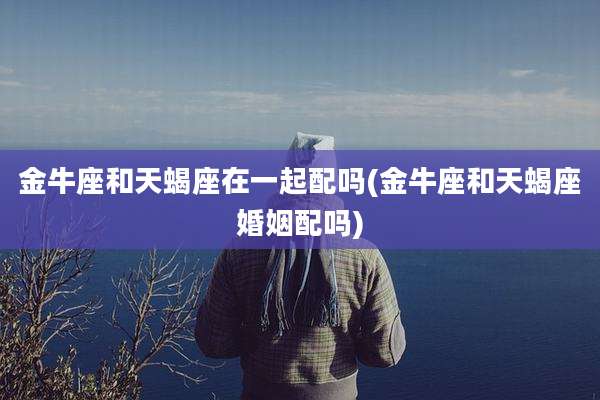 金牛座和天蝎座在一起配吗(金牛座和天蝎座婚姻配吗)