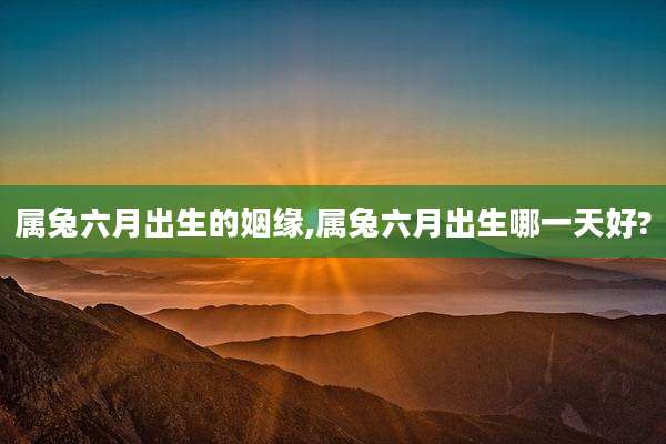 属兔六月出生的姻缘,属兔六月出生哪一天好?