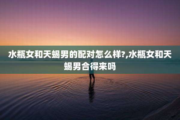 水瓶女和天蝎男的配对怎么样?,水瓶女和天蝎男合得来吗