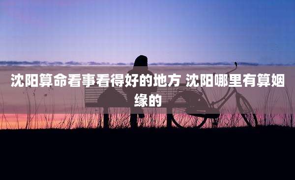 沈阳算命看事看得好的地方 沈阳哪里有算姻缘的