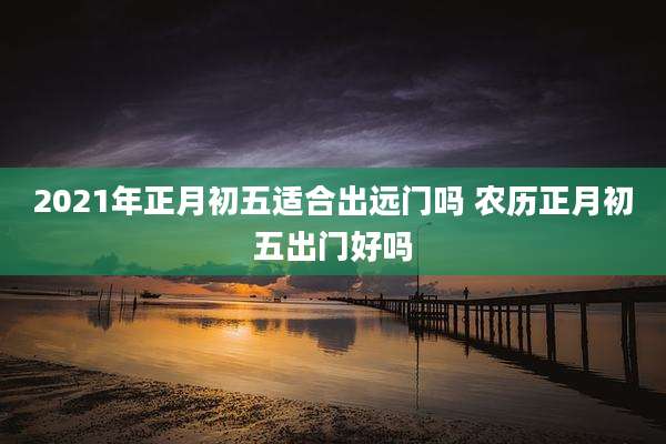2021年正月初五适合出远门吗 农历正月初五出门好吗