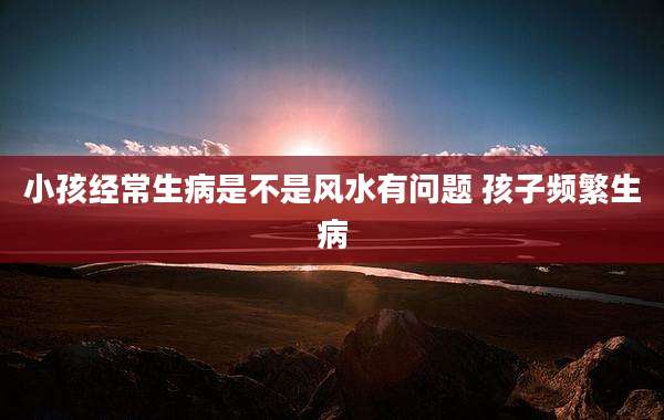 小孩经常生病是不是风水有问题 孩子频繁生病