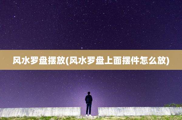 风水罗盘摆放(风水罗盘上面摆件怎么放)