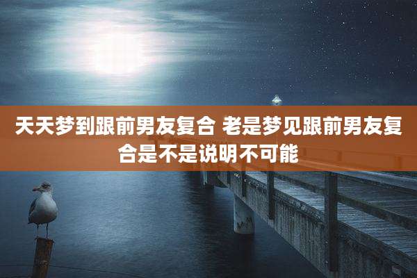 天天梦到跟前男友复合 老是梦见跟前男友复合是不是说明不可能