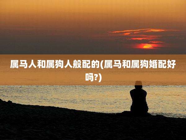 属马人和属狗人般配的(属马和属狗婚配好吗?)