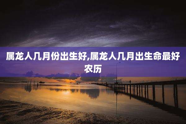 属龙人几月份出生好,属龙人几月出生命最好农历