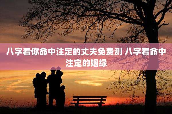 八字看你命中注定的丈夫免费测 八字看命中注定的姻缘