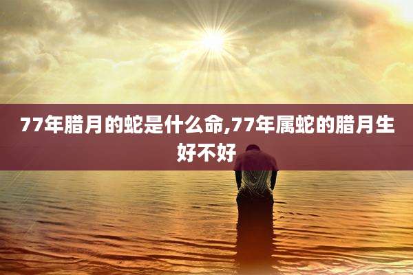77年腊月的蛇是什么命,77年属蛇的腊月生好不好