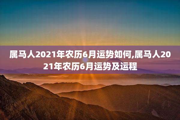 属马人2021年农历6月运势如何,属马人2021年农历6月运势及运程