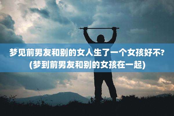 梦见前男友和别的女人生了一个女孩好不?(梦到前男友和别的女孩在一起)