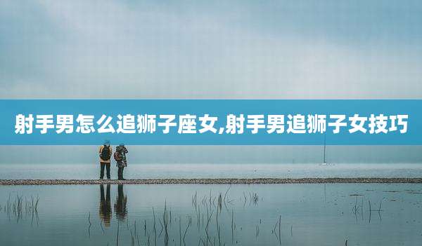 射手男怎么追狮子座女,射手男追狮子女技巧