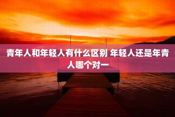 青年人和年轻人有什么区别 年轻人还是年青人哪个对一