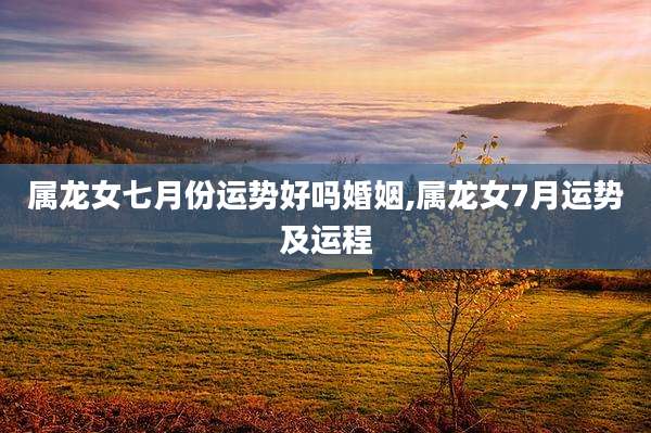 属龙女七月份运势好吗婚姻,属龙女7月运势及运程