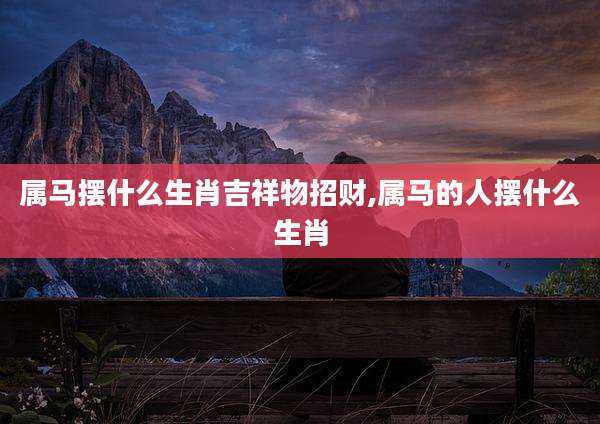 属马摆什么生肖吉祥物招财,属马的人摆什么生肖