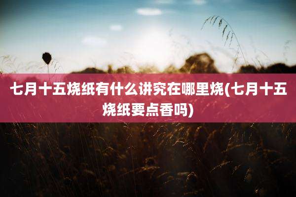 七月十五烧纸有什么讲究在哪里烧(七月十五烧纸要点香吗)