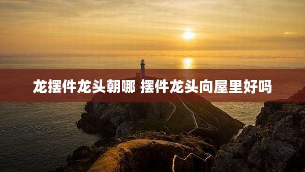 龙摆件龙头朝哪 摆件龙头向屋里好吗