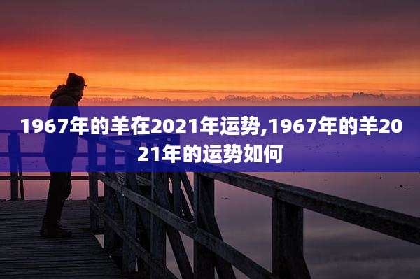 1967年的羊在2021年运势,1967年的羊2021年的运势如何