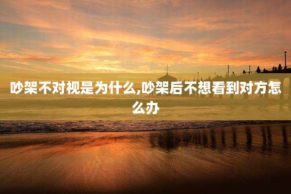 吵架不对视是为什么,吵架后不想看到对方怎么办