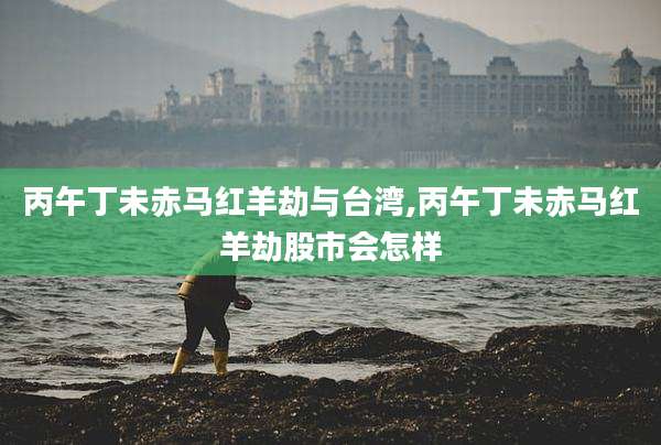丙午丁未赤马红羊劫与台湾,丙午丁未赤马红羊劫股市会怎样