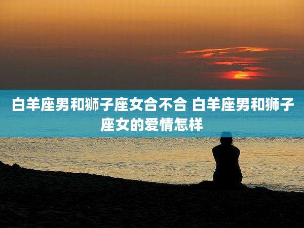 白羊座男和狮子座女合不合 白羊座男和狮子座女的爱情怎样