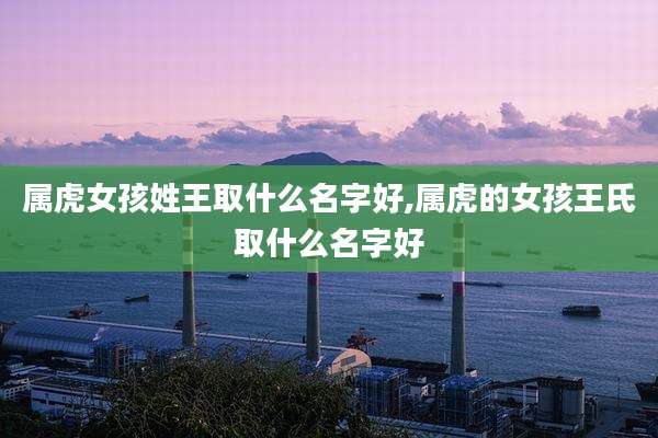 属虎女孩姓王取什么名字好,属虎的女孩王氏取什么名字好