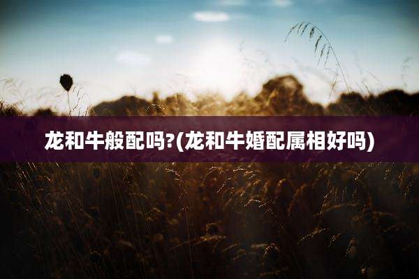 龙和牛般配吗?(龙和牛婚配属相好吗)