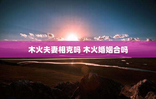 木火夫妻相克吗 木火婚姻合吗