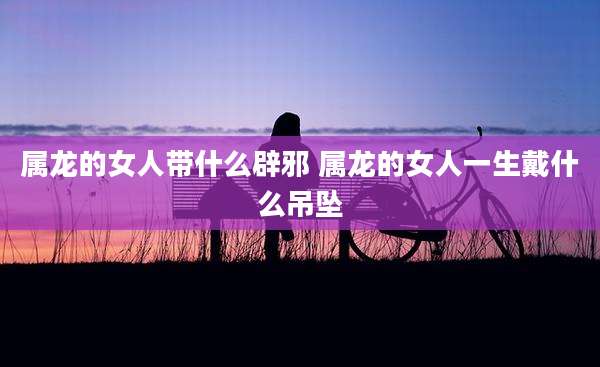属龙的女人带什么辟邪 属龙的女人一生戴什么吊坠