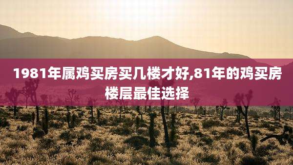 1981年属鸡买房买几楼才好,81年的鸡买房楼层最佳选择