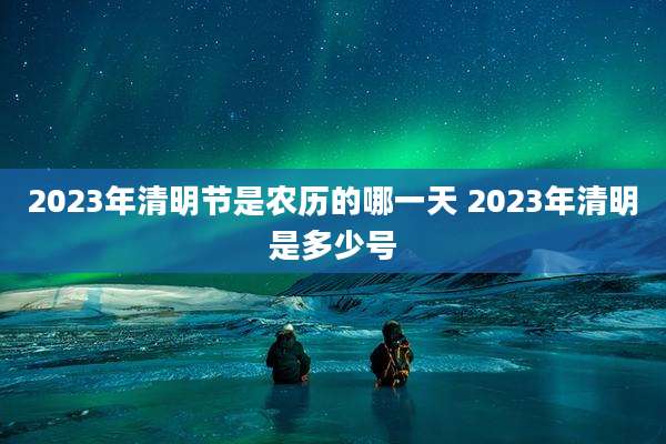 2023年清明节是农历的哪一天 2023年清明是多少号
