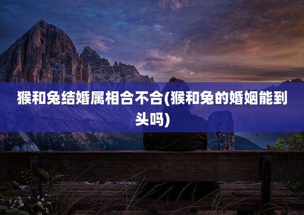 猴和兔结婚属相合不合(猴和兔的婚姻能到头吗)