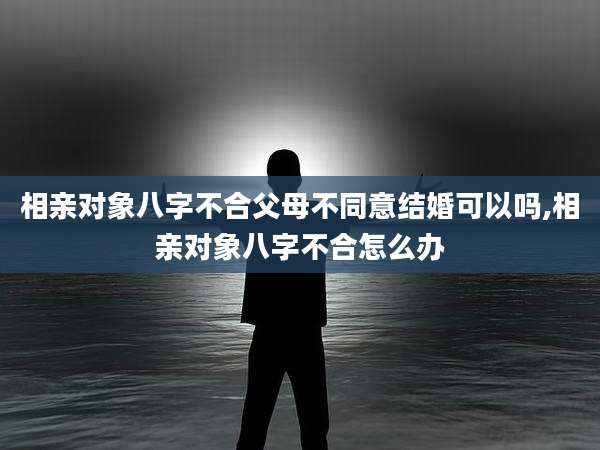 相亲对象八字不合父母不同意结婚可以吗,相亲对象八字不合怎么办