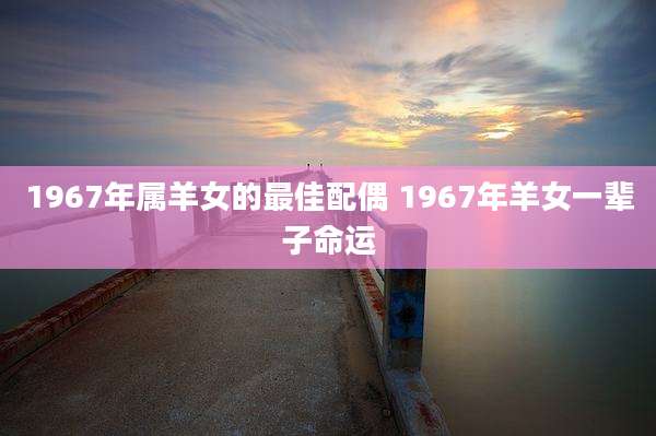 1967年属羊女的最佳配偶 1967年羊女一辈子命运