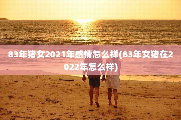 83年猪女2021年感情怎么样(83年女猪在2022年怎么样)