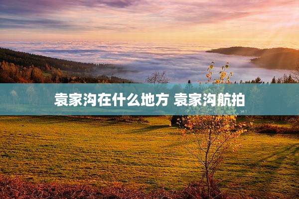 袁家沟在什么地方 袁家沟航拍