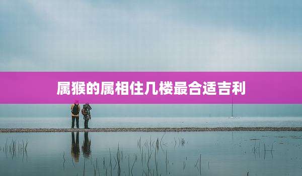属猴的属相住几楼最合适吉利