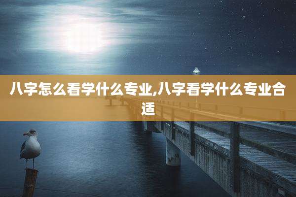 八字怎么看学什么专业,八字看学什么专业合适